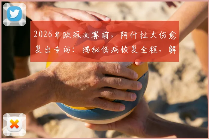 2026年欧冠决赛前，阿什拉夫伤愈复出专访：揭秘伤病恢复全程，解析他在巴黎的关键作用与决赛心态