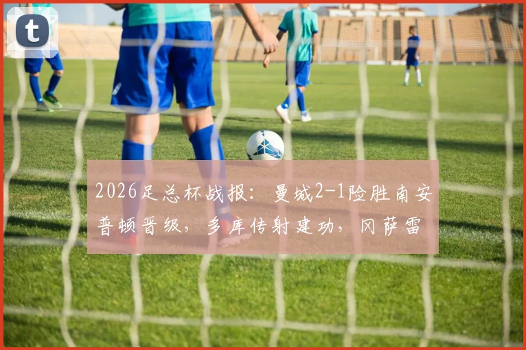 2026足总杯战报：曼城2-1险胜南安普顿晋级，多库传射建功，冈萨雷斯补时绝杀