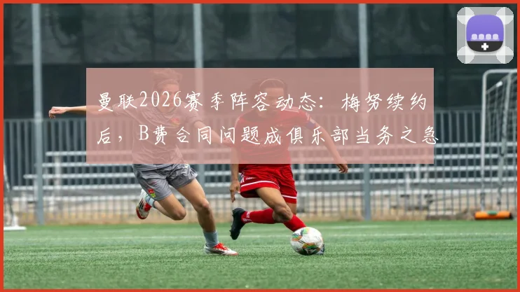 曼联2026赛季阵容动态：梅努续约后，B费合同问题成俱乐部当务之急