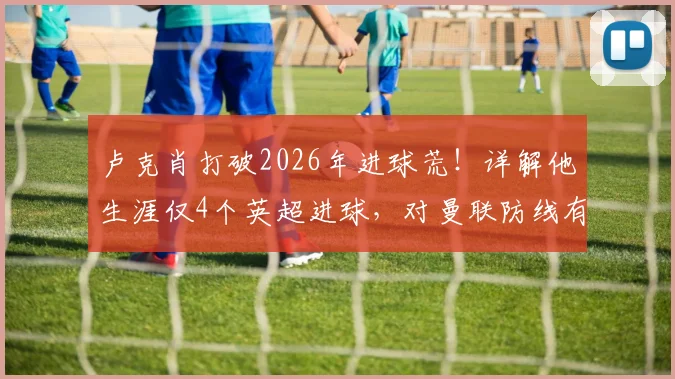 卢克肖打破2026年进球荒！详解他生涯仅4个英超进球，对曼联防线有何深层影响？