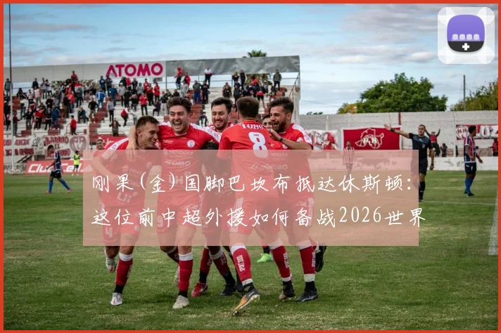 刚果(金)国脚巴坎布抵达休斯顿：这位前中超外援如何备战2026世界杯？