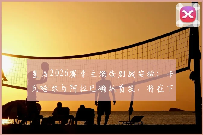 皇马2026赛季主场告别战安排：卡瓦哈尔与阿拉巴确认首发，将在下半场被换下接受致敬，附离队球员完整名单