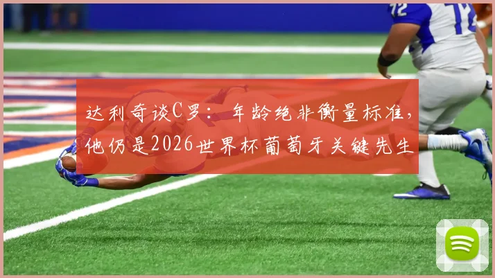 达利奇谈C罗：年龄绝非衡量标准，他仍是2026世界杯葡萄牙关键先生，解析其瞬间改写比赛的能力