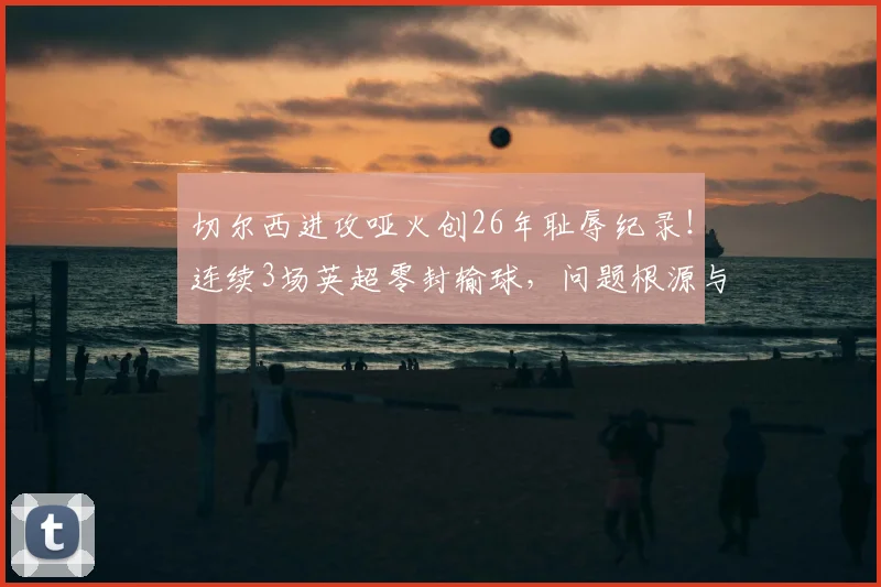 切尔西进攻哑火创26年耻辱纪录!连续3场英超零封输球,问题根源与2026年破局关键分析