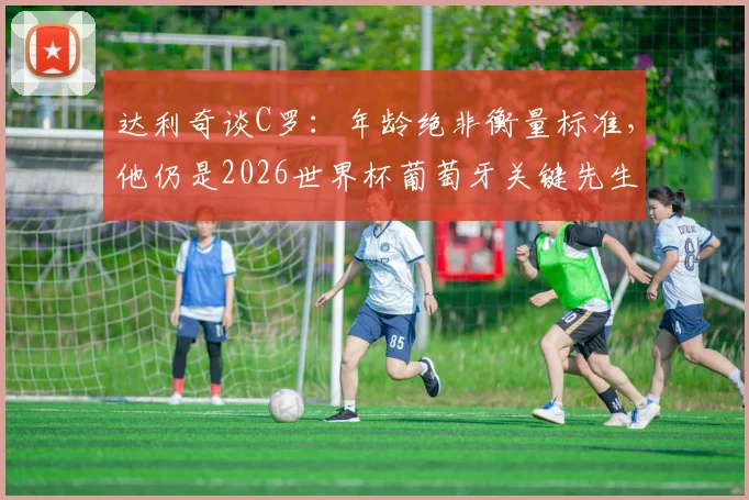 达利奇谈C罗：年龄绝非衡量标准，他仍是2026世界杯葡萄牙关键先生，解析其瞬间改写比赛的能力