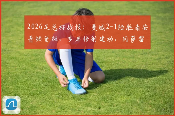 2026足总杯战报：曼城2-1险胜南安普顿晋级，多库传射建功，冈萨雷斯补时绝杀