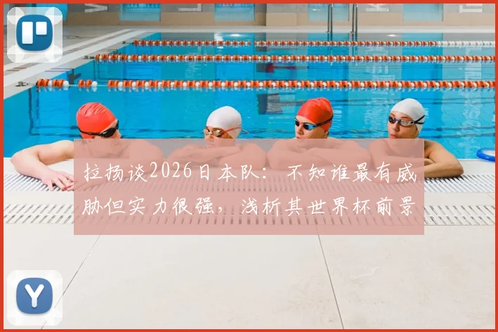 拉扬谈2026日本队：不知谁最有威胁但实力很强，浅析其世界杯前景与潜在对手
