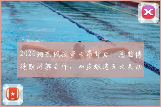 2026姆巴佩投资卡昂背后:总监博德默详解合作,回应球迷五大关切问题