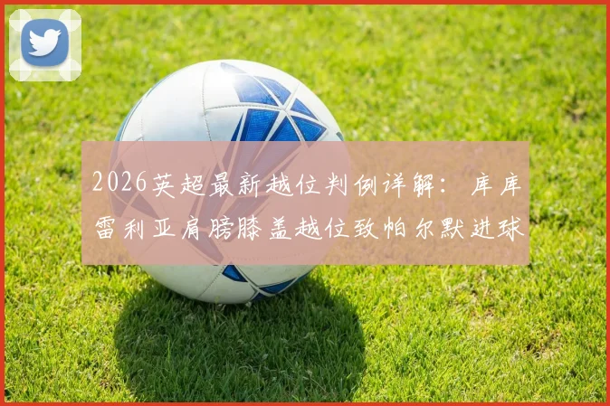 2026英超最新越位判例详解：库库雷利亚肩膀膝盖越位致帕尔默进球被吹，附规则图解