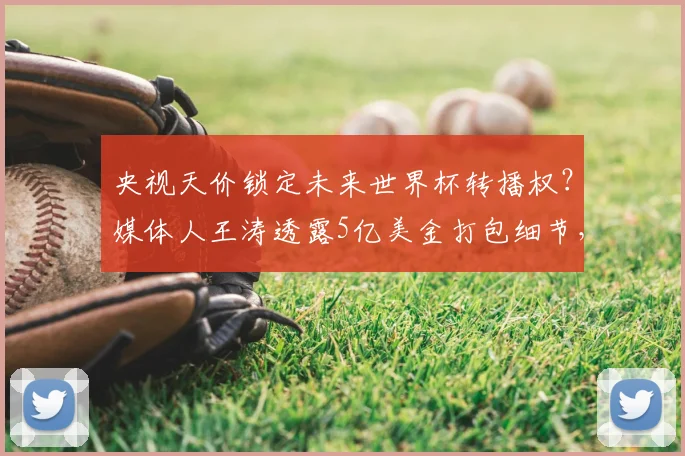 央视天价锁定未来世界杯转播权？媒体人王涛透露5亿美金打包细节，真实价格远超传闻