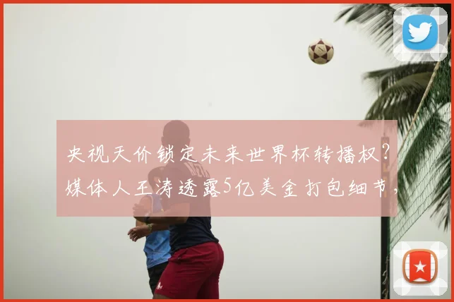 央视天价锁定未来世界杯转播权？媒体人王涛透露5亿美金打包细节，真实价格远超传闻