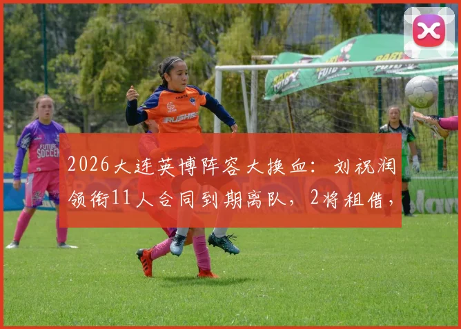 2026大连英博阵容大换血：刘祝润领衔11人合同到期离队，2将租借，最新球员名单解析