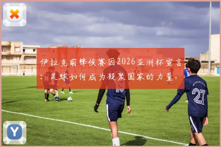 伊拉克前锋侯赛因2026亚洲杯宣言：足球如何成为凝聚国家的力量，解读庆祝动作背后的团结故事