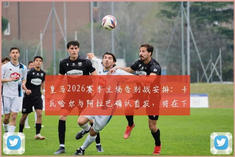 皇马2026赛季主场告别战安排：卡瓦哈尔与阿拉巴确认首发，将在下半场被换下接受致敬，附离队球员完整名单