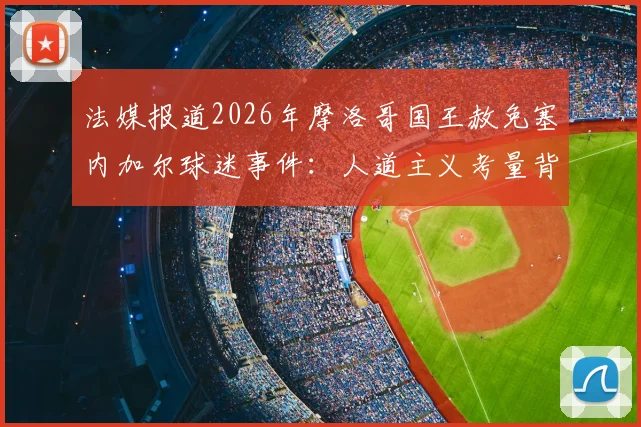 法媒报道2026年摩洛哥国王赦免塞内加尔球迷事件：人道主义考量背后的体育外交解读