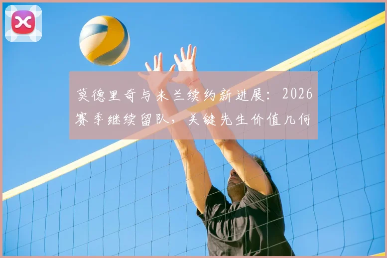 莫德里奇与米兰续约新进展：2026赛季继续留队，关键先生价值几何？