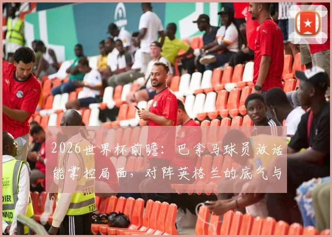 2026世界杯前瞻：巴拿马球员放话能掌控局面，对阵英格兰的底气与战术挑战解析