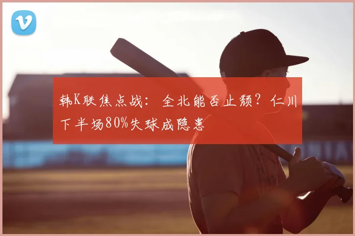 韩K联焦点战:全北能否止颓?仁川下半场80%失球成隐患