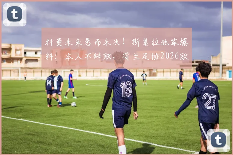 科曼未来悬而未决！斯基拉独家爆料：本人不辞职，荷兰足协2026欧洲杯前定去留
