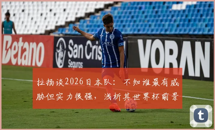 拉扬谈2026日本队：不知谁最有威胁但实力很强，浅析其世界杯前景与潜在对手