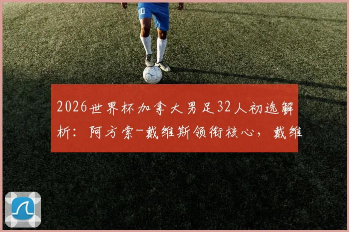 2026世界杯加拿大男足32人初选解析:阿方索-戴维斯领衔核心,戴维&布坎南位置关键,附阵容新面孔预测