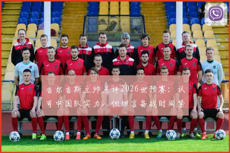 吉尔吉斯主帅点评2026世预赛：认可中国队实力，但坦言备战时间紧张，对国足分析有限