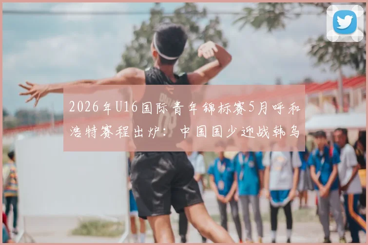 2026年U16国际青年锦标赛5月呼和浩特赛程出炉:中国国少迎战韩乌塔,附观赛指南与球队实力解析