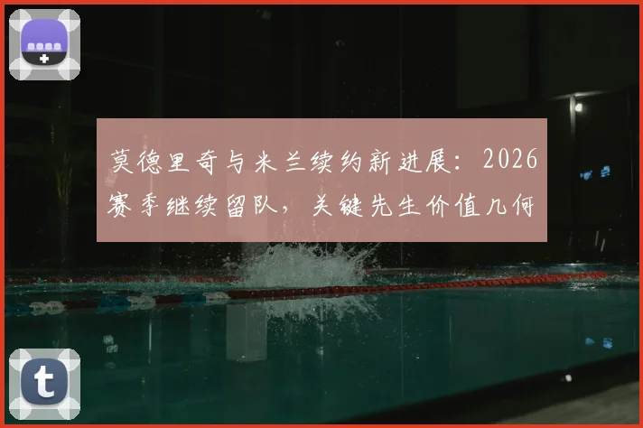 莫德里奇与米兰续约新进展：2026赛季继续留队，关键先生价值几何？