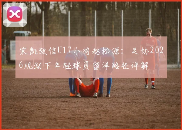 宋凯致信U17小将赵松源：足协2026规划下年轻球员留洋路径详解