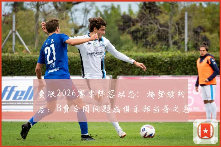 曼联2026赛季阵容动态：梅努续约后，B费合同问题成俱乐部当务之急