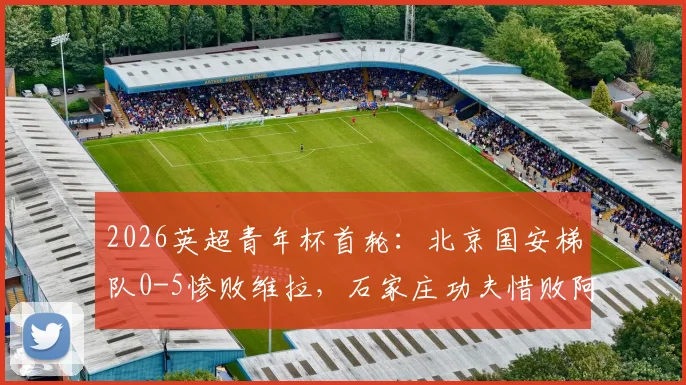 2026英超青年杯首轮：北京国安梯队0-5惨败维拉，石家庄功夫惜败阿森纳，差距背后的青训思考