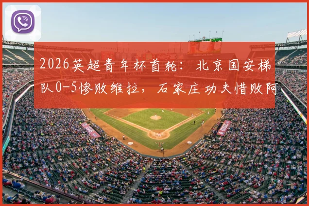 2026英超青年杯首轮:北京国安梯队0-5惨败维拉,石家庄功夫惜败阿森纳,差距背后的青训思考