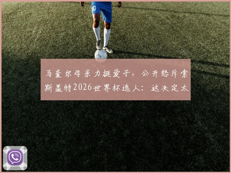 马奎尔母亲力挺爱子,公开怒斥索斯盖特2026世界杯选人:这决定太恶心