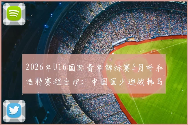 2026年U16国际青年锦标赛5月呼和浩特赛程出炉:中国国少迎战韩乌塔,附观赛指南与球队实力解析