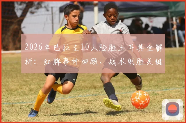 2026年巴拉圭10人险胜土耳其全解析：红牌事件回顾、战术制胜关键与街头狂欢球迷真实反应