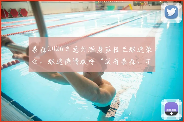 泰森2026年意外现身苏格兰球迷聚会,球迷热情欢呼“没有泰森,不叫派对”现场视频回顾与事件解读