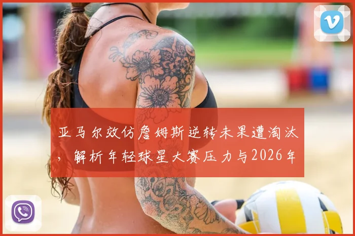 亚马尔效仿詹姆斯逆转未果遭淘汰，解析年轻球星大赛压力与2026年经典战例启示