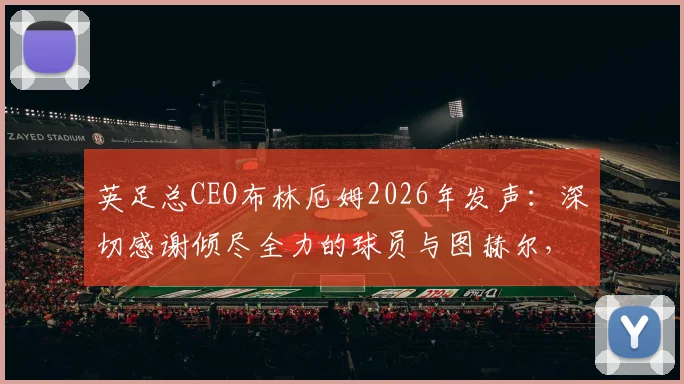 英足总CEO布林厄姆2026年发声：深切感谢倾尽全力的球员与图赫尔，详解幕后故事与未来规划