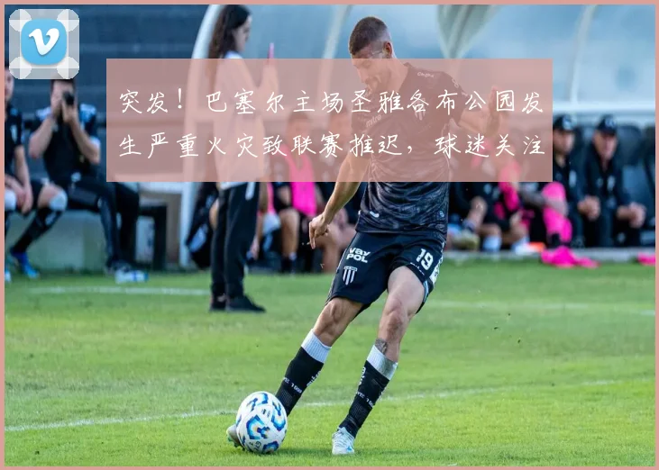 突发！巴塞尔主场圣雅各布公园发生严重火灾致联赛推迟，球迷关注最新进展与退票指南