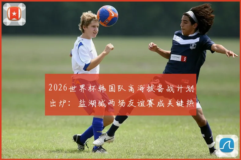 2026世界杯韩国队高海拔备战计划出炉：盐湖城两场友谊赛成关键热身，官方公布详细行程与训练方案