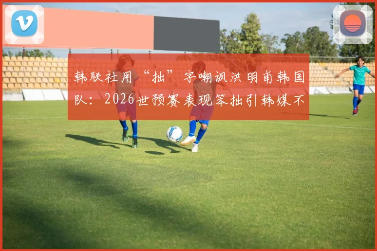 韩联社用“拙”字嘲讽洪明甫韩国队：2026世预赛表现笨拙引韩媒不满，背后原因解读