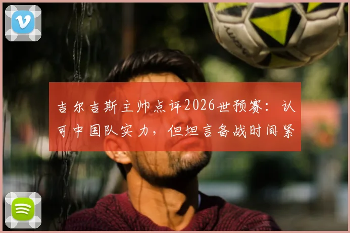 吉尔吉斯主帅点评2026世预赛：认可中国队实力，但坦言备战时间紧张，对国足分析有限