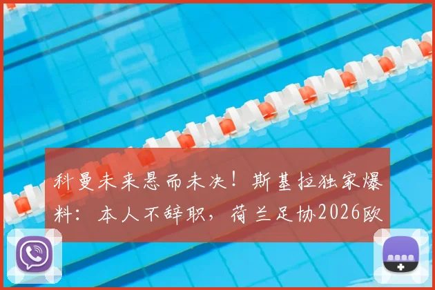 科曼未来悬而未决！斯基拉独家爆料：本人不辞职，荷兰足协2026欧洲杯前定去留