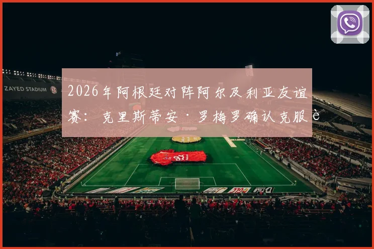 2026年阿根廷对阵阿尔及利亚友谊赛:克里斯蒂安·罗梅罗确认克服肌肉伤病,将如期登场亮相