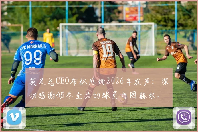 英足总CEO布林厄姆2026年发声：深切感谢倾尽全力的球员与图赫尔，详解幕后故事与未来规划