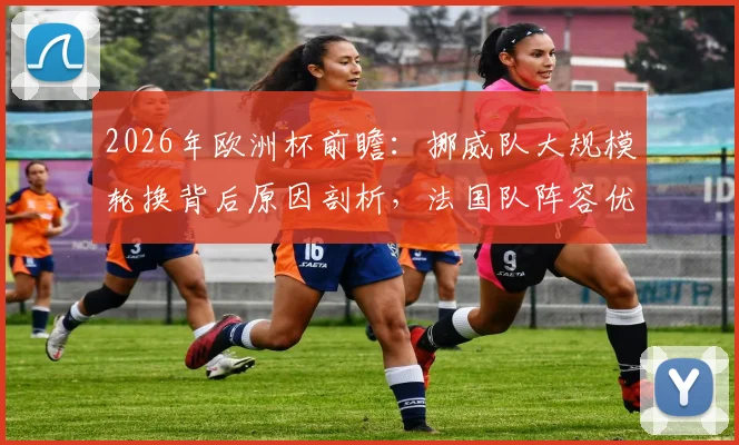 2026年欧洲杯前瞻：挪威队大规模轮换背后原因剖析，法国队阵容优势与潜在缺陷全面审视