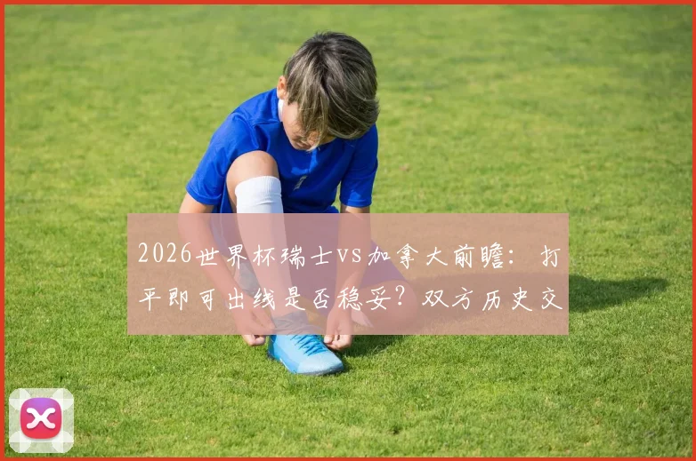 2026世界杯瑞士vs加拿大前瞻:打平即可出线是否稳妥?双方历史交锋与战术打法深度解析