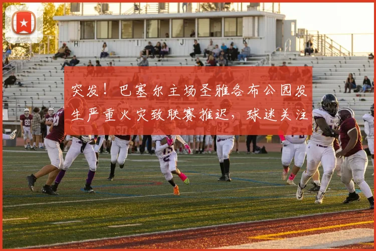 突发！巴塞尔主场圣雅各布公园发生严重火灾致联赛推迟，球迷关注最新进展与退票指南