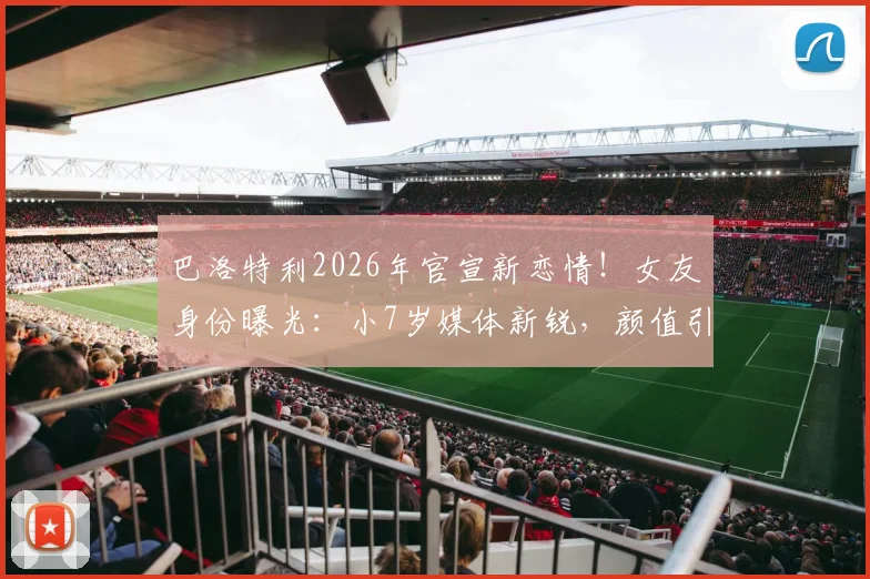 巴洛特利2026年官宣新恋情！女友身份曝光：小7岁媒体新锐，颜值引热议
