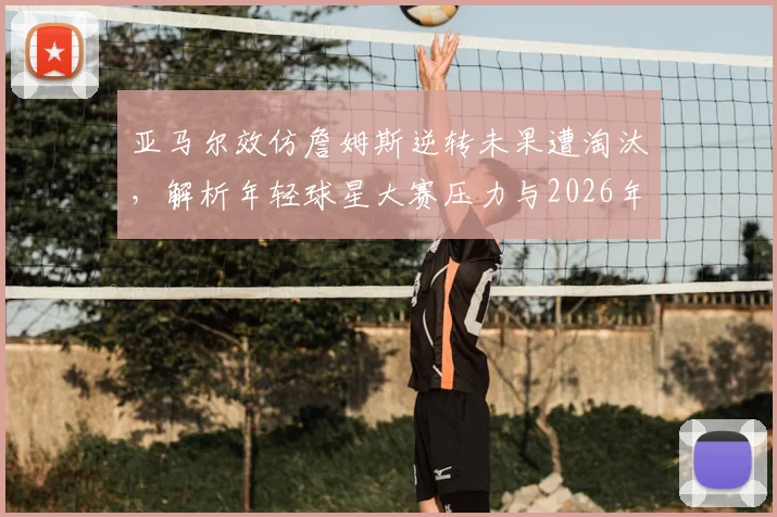 亚马尔效仿詹姆斯逆转未果遭淘汰，解析年轻球星大赛压力与2026年经典战例启示